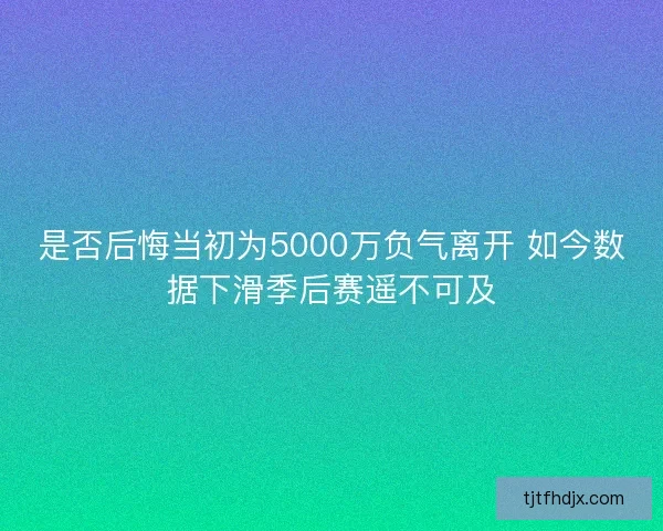 是否后悔当初为5000万负气离开 如今数据下滑季后赛遥不可及