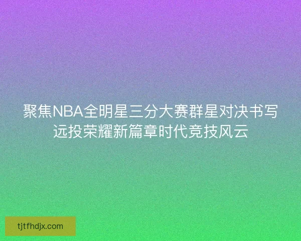 聚焦NBA全明星三分大赛群星对决书写远投荣耀新篇章时代竞技风云