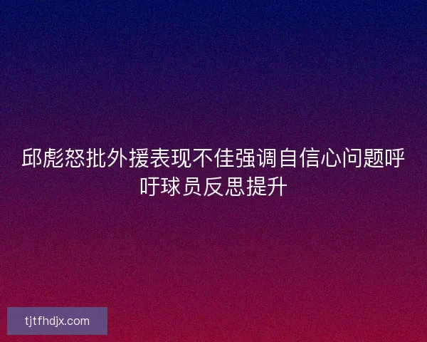 邱彪怒批外援表现不佳强调自信心问题呼吁球员反思提升
