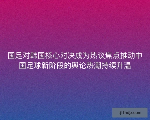 国足对韩国核心对决成为热议焦点推动中国足球新阶段的舆论热潮持续升温