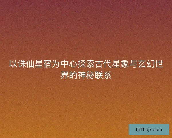 以诛仙星宿为中心探索古代星象与玄幻世界的神秘联系 以诛仙星宿为中心探索古代星象与玄幻世界的神秘联系