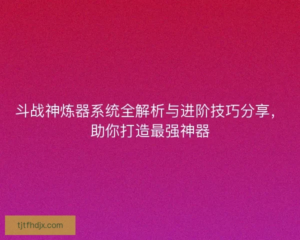 斗战神炼器系统全解析与进阶技巧分享，助你打造最强神器