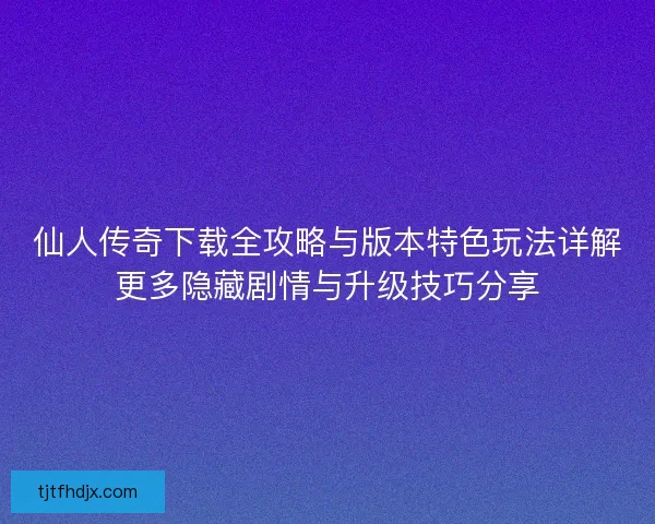 仙人传奇下载全攻略与版本特色玩法详解更多隐藏剧情与升级技巧分享