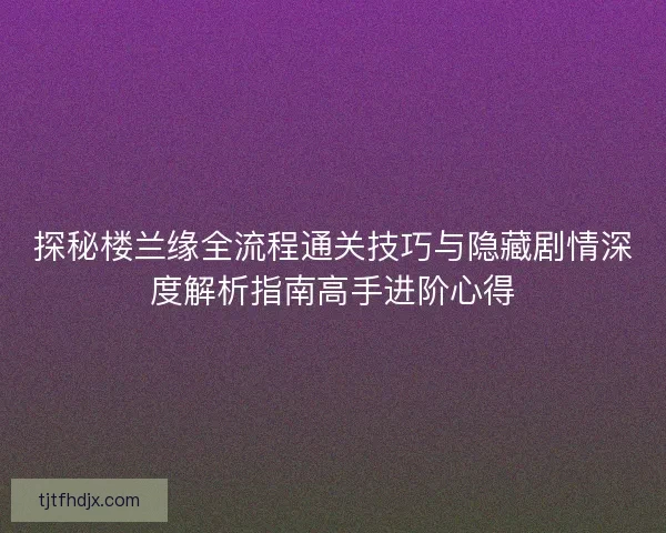 探秘楼兰缘全流程通关技巧与隐藏剧情深度解析指南高手进阶心得 探秘楼兰缘全流程通关技巧与隐藏剧情深度解析指南高手进阶心得