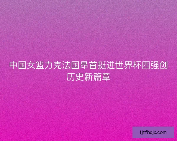 中国女篮力克法国昂首挺进世界杯四强创历史新篇章 中国女篮力克法国昂首挺进世界杯四强创历史新篇章