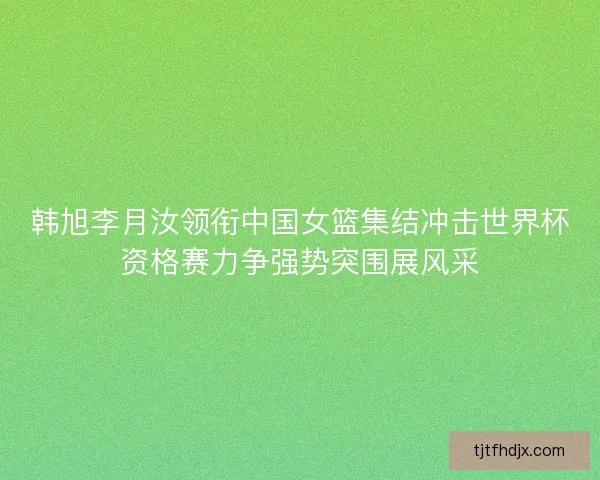 韩旭李月汝领衔中国女篮集结冲击世界杯资格赛力争强势突围展风采