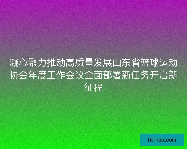 凝心聚力推动高质量发展山东省篮球运动协会年度工作会议全面部署新任务开启新征程