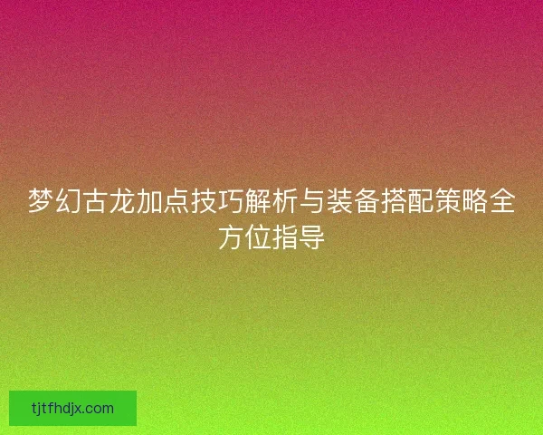 梦幻古龙加点技巧解析与装备搭配策略全方位指导 梦幻古龙加点技巧解析与装备搭配策略全方位指导