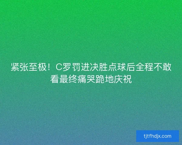 紧张至极！C罗罚进决胜点球后全程不敢看最终痛哭跪地庆祝
