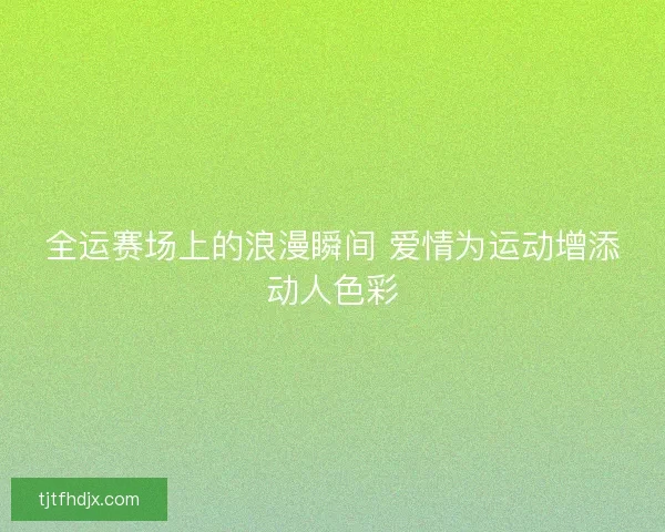 全运赛场上的浪漫瞬间 爱情为运动增添动人色彩 全运赛场上的浪漫瞬间 爱情为运动增添动人色彩