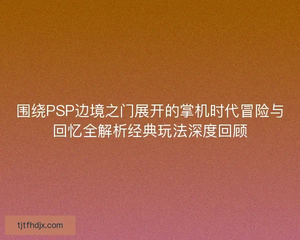 围绕PSP边境之门展开的掌机时代冒险与回忆全解析经典玩法深度回顾 围绕PSP边境之门展开的掌机时代冒险与回忆全解析经典玩法深度回顾