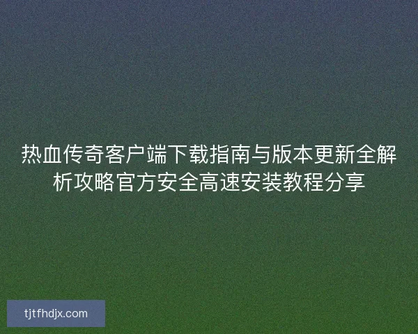 热血传奇客户端下载指南与版本更新全解析攻略官方安全高速安装教程分享