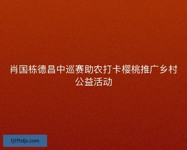 肖国栋德昌中巡赛助农打卡樱桃推广乡村公益活动