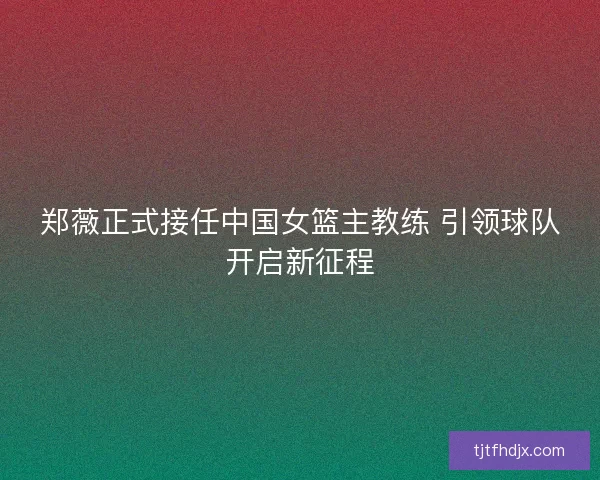 郑薇正式接任中国女篮主教练 引领球队开启新征程 郑薇正式接任中国女篮主教练 引领球队开启新征程