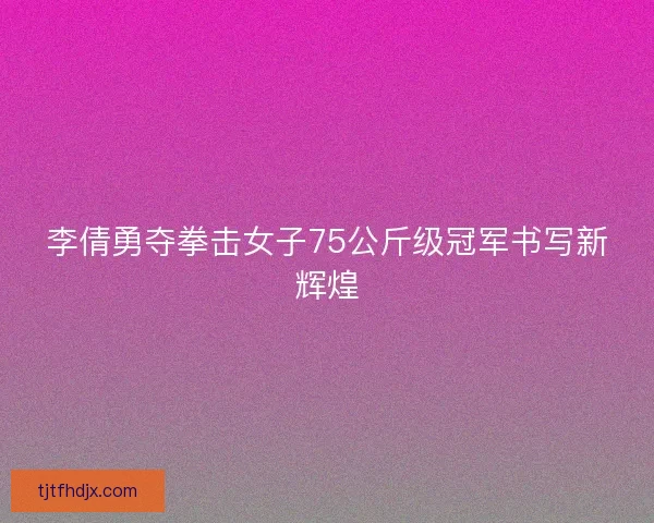李倩勇夺拳击女子75公斤级冠军书写新辉煌 李倩勇夺拳击女子75公斤级冠军书写新辉煌