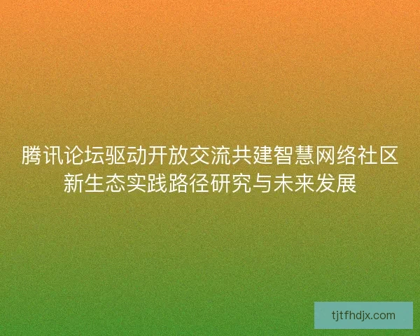 腾讯论坛驱动开放交流共建智慧网络社区新生态实践路径研究与未来发展 腾讯论坛驱动开放交流共建智慧网络社区新生态实践路径研究与未来发展