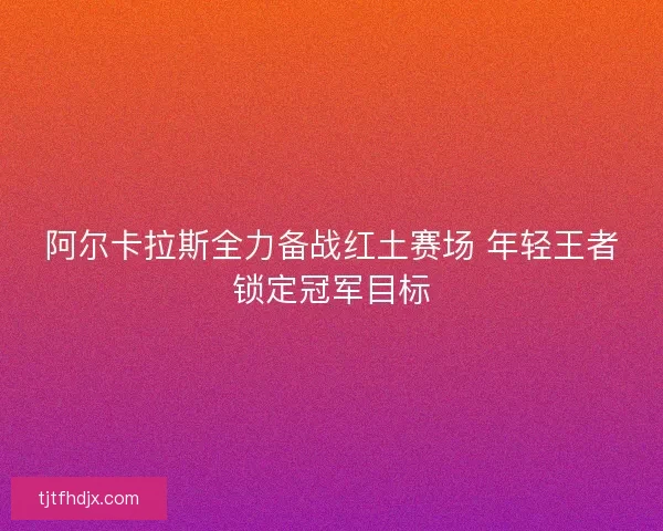 阿尔卡拉斯全力备战红土赛场 年轻王者锁定冠军目标