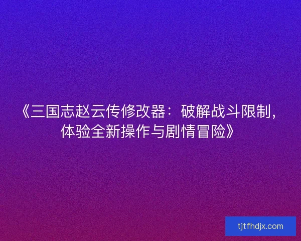 《三国志赵云传修改器：破解战斗限制，体验全新操作与剧情冒险》