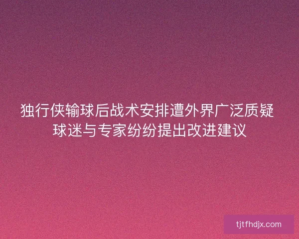 独行侠输球后战术安排遭外界广泛质疑 球迷与专家纷纷提出改进建议