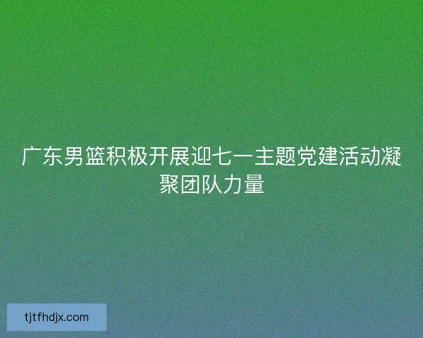 广东男篮积极开展迎七一主题党建活动凝聚团队力量 广东男篮积极开展迎七一主题党建活动凝聚团队力量