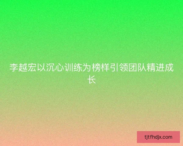 李越宏以沉心训练为榜样引领团队精进成长