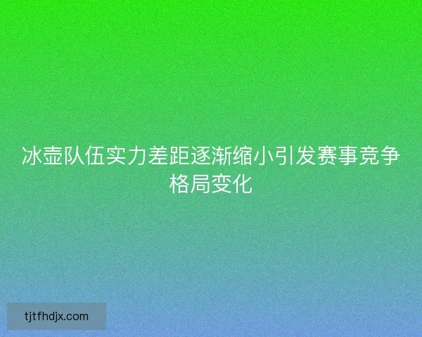 冰壶队伍实力差距逐渐缩小引发赛事竞争格局变化