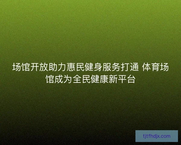 场馆开放助力惠民健身服务打通 体育场馆成为全民健康新平台