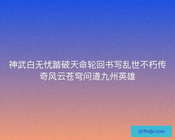 神武白无忧踏破天命轮回书写乱世不朽传奇风云苍穹问道九州英雄 神武白无忧踏破天命轮回书写乱世不朽传奇风云苍穹问道九州英雄