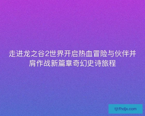 走进龙之谷2世界开启热血冒险与伙伴并肩作战新篇章奇幻史诗旅程 走进龙之谷2世界开启热血冒险与伙伴并肩作战新篇章奇幻史诗旅程