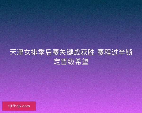 天津女排季后赛关键战获胜 赛程过半锁定晋级希望 天津女排季后赛关键战获胜 赛程过半锁定晋级希望