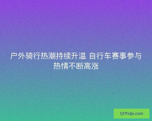 户外骑行热潮持续升温 自行车赛事参与热情不断高涨 户外骑行热潮持续升温 自行车赛事参与热情不断高涨