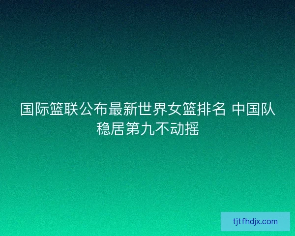 国际篮联公布最新世界女篮排名 中国队稳居第九不动摇 国际篮联公布最新世界女篮排名 中国队稳居第九不动摇