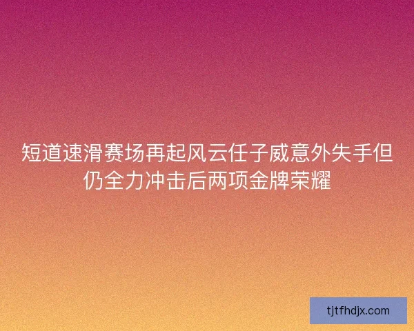 短道速滑赛场再起风云任子威意外失手但仍全力冲击后两项金牌荣耀 短道速滑赛场再起风云任子威意外失手但仍全力冲击后两项金牌荣耀